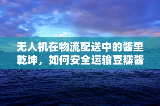 无人机在物流配送中的酱里乾坤，如何安全运输豆瓣酱？