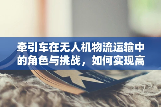 牵引车在无人机物流运输中的角色与挑战，如何实现高效协同？