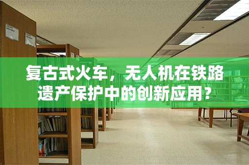 复古式火车，无人机在铁路遗产保护中的创新应用？
