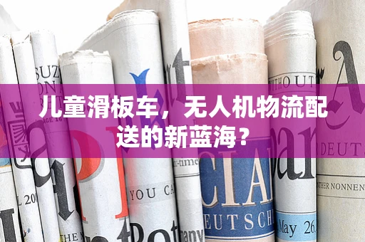 儿童滑板车，无人机物流配送的新蓝海？