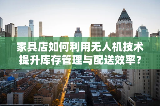 家具店如何利用无人机技术提升库存管理与配送效率？