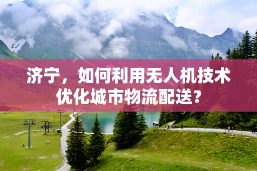 济宁，如何利用无人机技术优化城市物流配送？