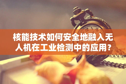 核能技术如何安全地融入无人机在工业检测中的应用？