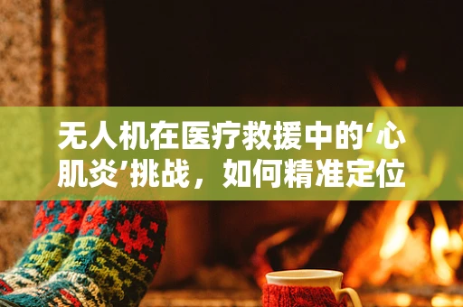 无人机在医疗救援中的‘心肌炎’挑战，如何精准定位并高效响应？