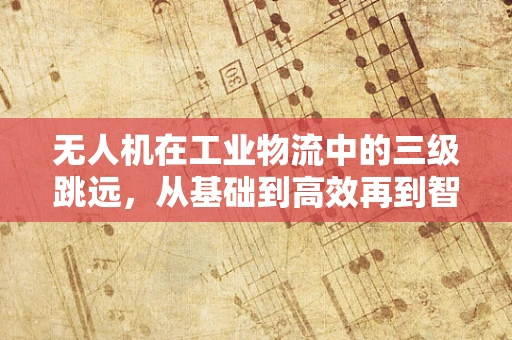 无人机在工业物流中的三级跳远，从基础到高效再到智能的飞跃