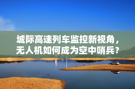 城际高速列车监控新视角，无人机如何成为空中哨兵？