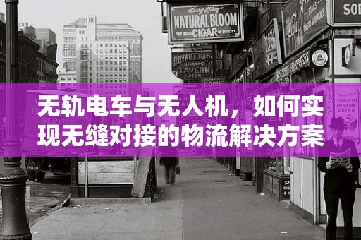无轨电车与无人机，如何实现无缝对接的物流解决方案？