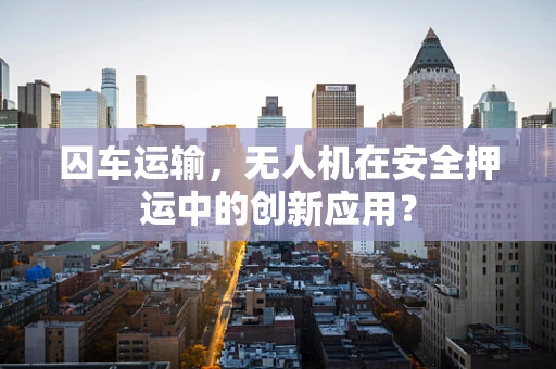 囚车运输，无人机在安全押运中的创新应用？