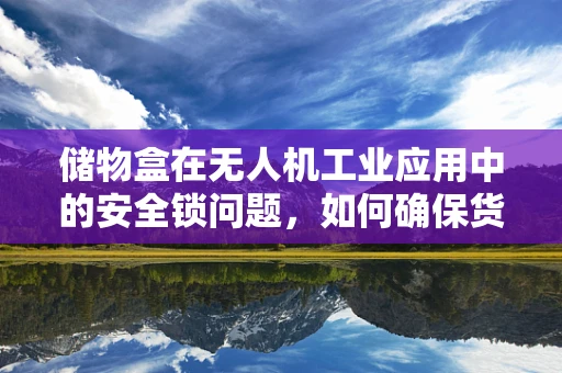 储物盒在无人机工业应用中的安全锁问题，如何确保货物安全无虞？