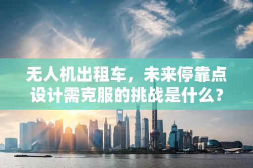 无人机出租车，未来停靠点设计需克服的挑战是什么？