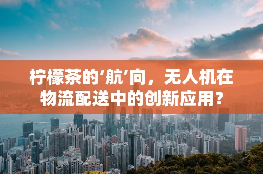 柠檬茶的‘航’向，无人机在物流配送中的创新应用？