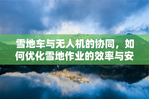 雪地车与无人机的协同，如何优化雪地作业的效率与安全？
