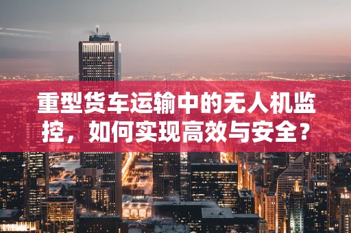 重型货车运输中的无人机监控，如何实现高效与安全？