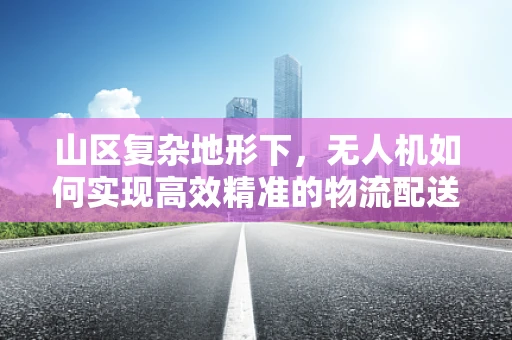 山区复杂地形下，无人机如何实现高效精准的物流配送？