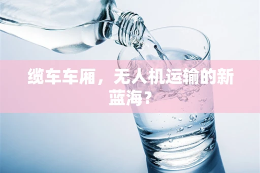 缆车车厢，无人机运输的新蓝海？