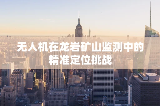 无人机在龙岩矿山监测中的精准定位挑战