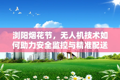 浏阳烟花节，无人机技术如何助力安全监控与精准配送？