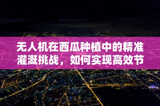 无人机在西瓜种植中的精准灌溉挑战，如何实现高效节水？