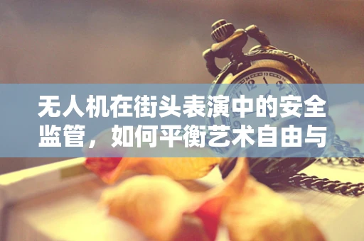 无人机在街头表演中的安全监管，如何平衡艺术自由与空域安全？