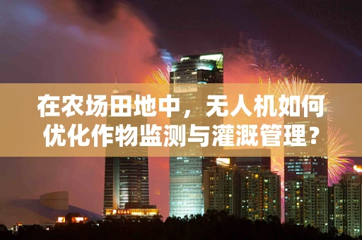 在农场田地中，无人机如何优化作物监测与灌溉管理？
