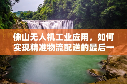 佛山无人机工业应用，如何实现精准物流配送的最后一公里？