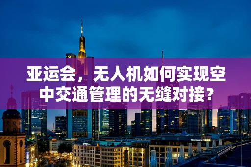 亚运会，无人机如何实现空中交通管理的无缝对接？
