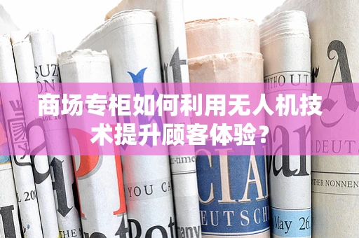 商场专柜如何利用无人机技术提升顾客体验？
