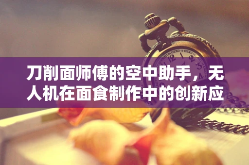刀削面师傅的空中助手，无人机在面食制作中的创新应用？