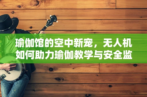 瑜伽馆的空中新宠，无人机如何助力瑜伽教学与安全监测？