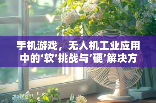 手机游戏，无人机工业应用中的‘软’挑战与‘硬’解决方案