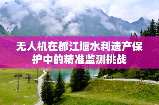 无人机在都江堰水利遗产保护中的精准监测挑战