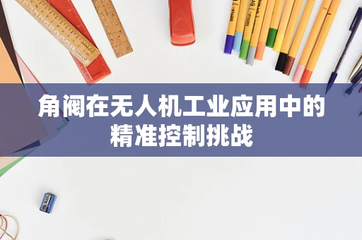 角阀在无人机工业应用中的精准控制挑战