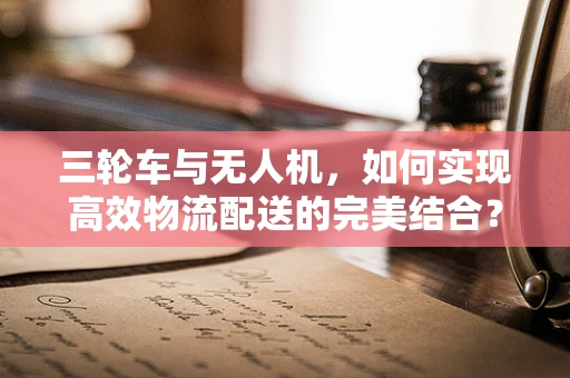 三轮车与无人机，如何实现高效物流配送的完美结合？