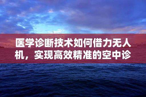 医学诊断技术如何借力无人机，实现高效精准的空中诊疗？