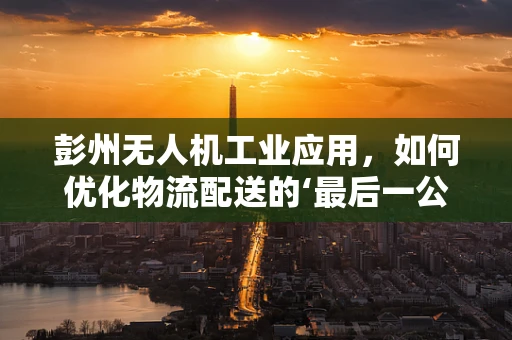 彭州无人机工业应用，如何优化物流配送的‘最后一公里’？