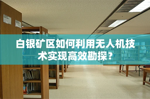 白银矿区如何利用无人机技术实现高效勘探？