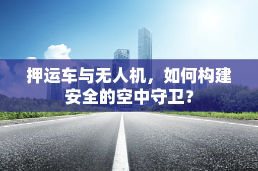 押运车与无人机，如何构建安全的空中守卫？