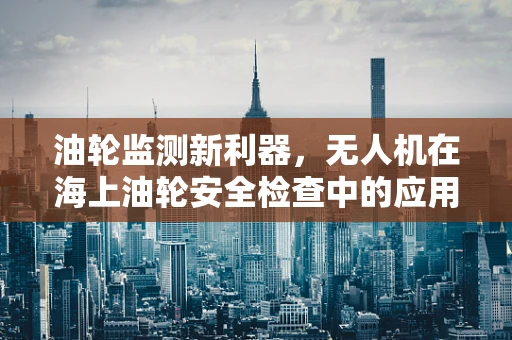 油轮监测新利器，无人机在海上油轮安全检查中的应用挑战
