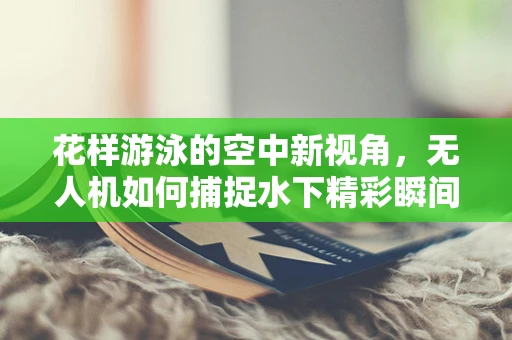 花样游泳的空中新视角，无人机如何捕捉水下精彩瞬间？