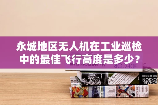 永城地区无人机在工业巡检中的最佳飞行高度是多少？