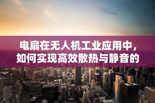 电扇在无人机工业应用中，如何实现高效散热与静音的双重挑战？