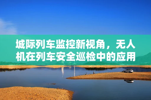 城际列车监控新视角，无人机在列车安全巡检中的应用挑战