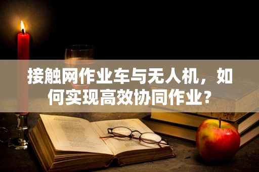 接触网作业车与无人机，如何实现高效协同作业？