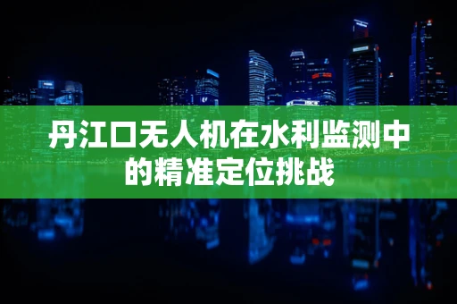 丹江口无人机在水利监测中的精准定位挑战
