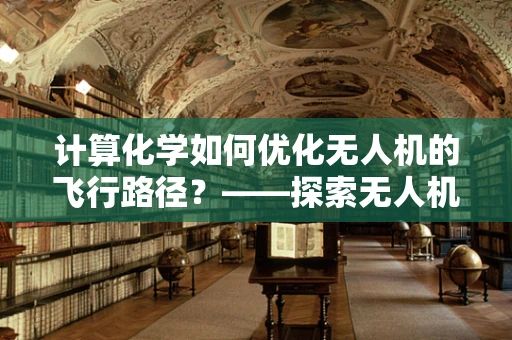 计算化学如何优化无人机的飞行路径？——探索无人机工业应用的新维度