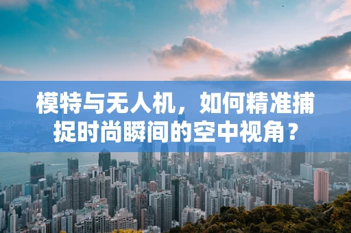 模特与无人机，如何精准捕捉时尚瞬间的空中视角？