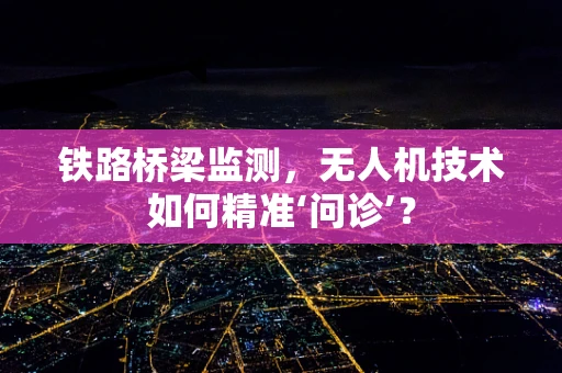 铁路桥梁监测，无人机技术如何精准‘问诊’？