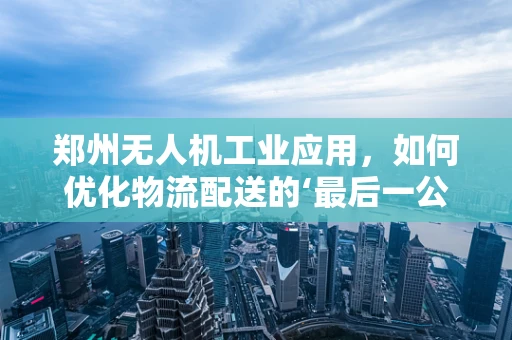 郑州无人机工业应用，如何优化物流配送的‘最后一公里’？