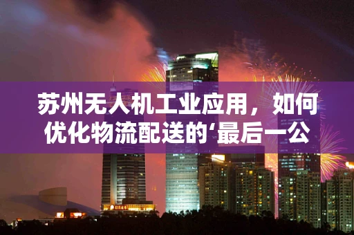 苏州无人机工业应用，如何优化物流配送的‘最后一公里’？