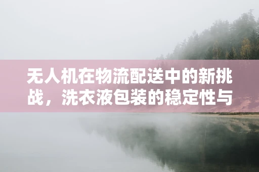 无人机在物流配送中的新挑战，洗衣液包装的稳定性与安全性